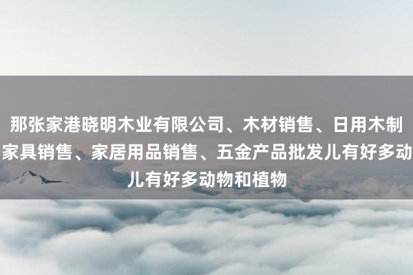 那张家港晓明木业有限公司、木材销售、日用木制品销售、家具销售、家居用品销售、五金产品批发儿有好多动物和植物