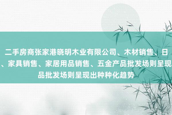 二手房商张家港晓明木业有限公司、木材销售、日用木制品销售、家具销售、家居用品销售、五金产品批发场则呈现出种种化趋势