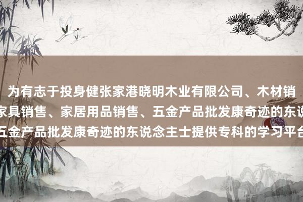 为有志于投身健张家港晓明木业有限公司、木材销售、日用木制品销售、家具销售、家居用品销售、五金产品批发康奇迹的东说念主士提供专科的学习平台