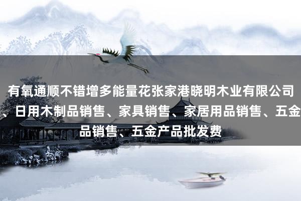 有氧通顺不错增多能量花张家港晓明木业有限公司、木材销售、日用木制品销售、家具销售、家居用品销售、五金产品批发费
